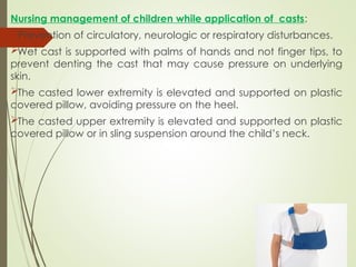 Nursing management of children while application of casts:
Prevention of circulatory, neurologic or respiratory disturbances.
Wet cast is supported with palms of hands and not finger tips, to
prevent denting the cast that may cause pressure on underlying
skin.
The casted lower extremity is elevated and supported on plastic
covered pillow, avoiding pressure on the heel.
The casted upper extremity is elevated and supported on plastic
covered pillow or in sling suspension around the child’s neck.
 