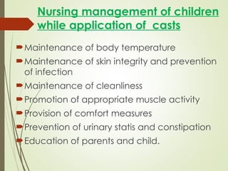 Nursing management of children
while application of casts
Maintenance of body temperature
Maintenance of skin integrity and prevention
of infection
Maintenance of cleanliness
Promotion of appropriate muscle activity
Provision of comfort measures
Prevention of urinary statis and constipation
Education of parents and child.
 