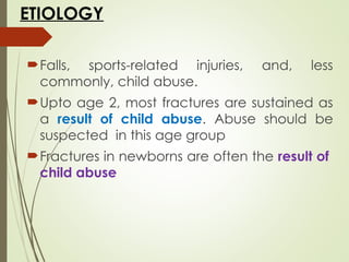 ETIOLOGY
Falls, sports-related injuries, and, less
commonly, child abuse.
Upto age 2, most fractures are sustained as
a result of child abuse. Abuse should be
suspected in this age group
Fractures in newborns are often the result of
child abuse
 
