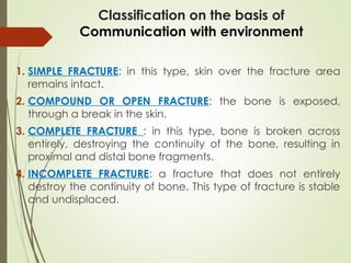 Classification on the basis of
Communication with environment
1. SIMPLE FRACTURE: in this type, skin over the fracture area
remains intact.
2. COMPOUND OR OPEN FRACTURE: the bone is exposed,
through a break in the skin.
3. COMPLETE FRACTURE : in this type, bone is broken across
entirely, destroying the continuity of the bone, resulting in
proximal and distal bone fragments.
4. INCOMPLETE FRACTURE: a fracture that does not entirely
destroy the continuity of bone. This type of fracture is stable
and undisplaced.
 