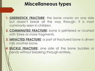 Miscellaneous types
1. GREENSTICK FRACTURE: the bone cracks on one side
but doesn't break all the way through. It is most
commonly seen in children.
2. COMMINUTED FRACTURE: bone is splintered or crushed
with three or more fragments.
3. IMPACTED FRACTURE: a part of fractured bone is driven
into another bone.
4. BUCKLE FRACTURE: one side of the bone buckles or
bends without breaking through entirely.
 