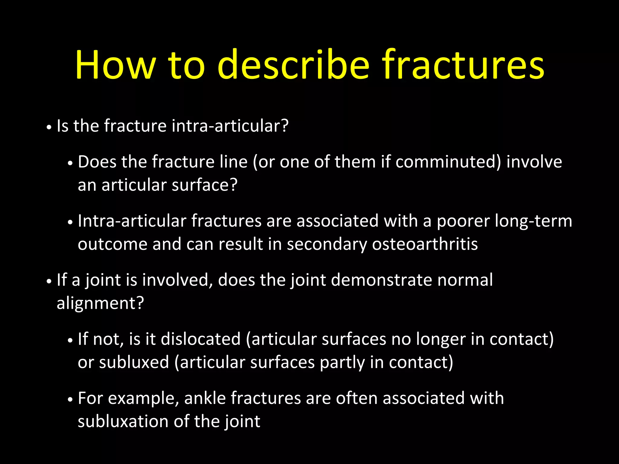 How to describe fractures
• Is the fracture intra-articular?
• Does the fracture line (or one of them if comminuted) involve
an articular surface?
• Intra-articular fractures are associated with a poorer long-term
outcome and can result in secondary osteoarthritis
• If a joint is involved, does the joint demonstrate normal
alignment?
• If not, is it dislocated (articular surfaces no longer in contact)
or subluxed (articular surfaces partly in contact)
• For example, ankle fractures are often associated with
subluxation of the joint
 