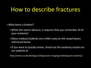 How to describe fractures
• What bone is broken?
• While this seems obvious, it requires that you remember all of
your anatomy!
• Many medical students are a little rusty on the carpal bones
and tarsal bones
• If you want to quickly revise, check out the anatomy section on
our website at
http://www.svuhradiology.ie/diagnostic-imaging/radiological-anatomy/
 