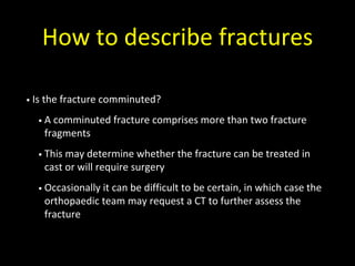 How to describe fractures
• Is the fracture comminuted?
• A comminuted fracture comprises more than two fracture
fragments
• This may determine whether the fracture can be treated in
cast or will require surgery
• Occasionally it can be difficult to be certain, in which case the
orthopaedic team may request a CT to further assess the
fracture
 