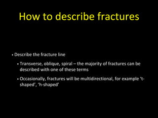 How to describe fractures
• Describe the fracture line
• Transverse, oblique, spiral – the majority of fractures can be
described with one of these terms
• Occasionally, fractures will be multidirectional, for example ‘t-
shaped’, ‘h-shaped’
 
