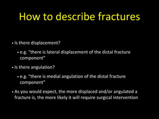 How to describe fractures
• Is there displacement?
• e.g. “there is lateral displacement of the distal fracture
component”
• Is there angulation?
• e.g. “there is medial angulation of the distal fracture
component”
• As you would expect, the more displaced and/or angulated a
fracture is, the more likely it will require surgical intervention
 