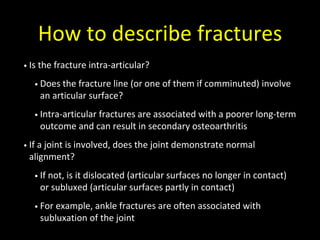 How to describe fractures
• Is the fracture intra-articular?
• Does the fracture line (or one of them if comminuted) involve
an articular surface?
• Intra-articular fractures are associated with a poorer long-term
outcome and can result in secondary osteoarthritis
• If a joint is involved, does the joint demonstrate normal
alignment?
• If not, is it dislocated (articular surfaces no longer in contact)
or subluxed (articular surfaces partly in contact)
• For example, ankle fractures are often associated with
subluxation of the joint
 