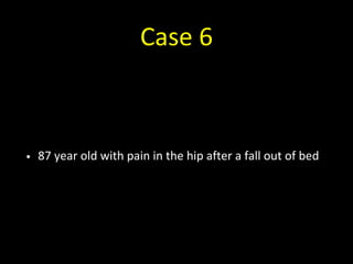 Case 6
• 87 year old with pain in the hip after a fall out of bed
 