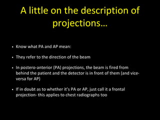 A little on the description of
projections…
• Know what PA and AP mean:
• They refer to the direction of the beam
• In postero-anterior (PA) projections, the beam is fired from
behind the patient and the detector is in front of them (and vice-
versa for AP)
• If in doubt as to whether it’s PA or AP, just call it a frontal
projection- this applies to chest radiographs too
 