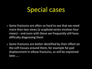 Special cases
• Some fractures are often so hard to see that we need
more than two views (a scaphoid series involves four
views) – and even with these we frequently still have
difficulty diagnosing them
• Some fractures are better identified by their effect on
the soft tissues around them, for example fat pad
displacement in elbow fractures, as will be explained
later…..
 