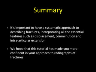 Summary
• It’s important to have a systematic approach to
describing fractures, incorporating all the essential
features such as displacement, comminution and
intra-articular extension
• We hope that this tutorial has made you more
confident in your approach to radiographs of
fractures
 