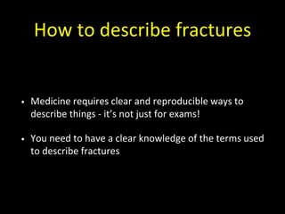 How to describe fractures
• Medicine requires clear and reproducible ways to
describe things - it’s not just for exams!
• You need to have a clear knowledge of the terms used
to describe fractures
 