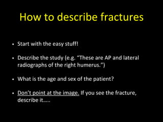 How to describe fractures
• Start with the easy stuff!
• Describe the study (e.g. “These are AP and lateral
radiographs of the right humerus.”)
• What is the age and sex of the patient?
• Don’t point at the image. If you see the fracture,
describe it…..
 