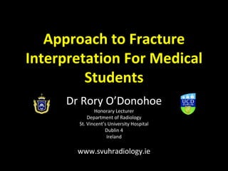 Approach to Fracture
Interpretation For Medical
Students
Dr Rory O’Donohoe
Honorary Lecturer
Department of Radiology
St. Vincent’s University Hospital
Dublin 4
Ireland
www.svuhradiology.ie
 