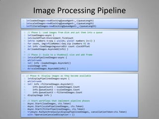 Image Processing Pipeline
1: // Phase 1: Load images from disk and put them into a queue
2: letloadImages=async {
3: letclockOffset=Environment.TickCount
4: letrec numbers n=seq { yieldn; yield! numbers (n+1) }
5: for count, imginfileNames|>Seq.zip (numbers 0) do
6: let info =loadImageimgsourceDir count clockOffset
7: do!loadedImages.AsyncAdd(info) }
8:
9: // Phase 2: Scale to a thumbnail size and add frame
10: letscalePipelinedImages=async {
11: whiletruedo
12: let! info =loadedImages.AsyncGet()
13: scaleImage info
14: do!scaledImages.AsyncAdd(info) }
1: letloadedImages=newBlockingQueueAgent<_>(queueLength)
2: letscaledImages=newBlockingQueueAgent<_>(queueLength)
3: letfilteredImages=newBlockingQueueAgent<_>(queueLength)
1: // Phase 4: Display images as they become available
2: letdisplayPipelinedImages=async {
3: whiletruedo
4: let! info =filteredImages.AsyncGet()
5: info.QueueCount1 <-loadedImages.Count
6: info.QueueCount2 <-scaledImages.Count
7: info.QueueCount3 <-filteredImages.Count
8: displayImage info }
9:
10: // Start workflows that implement pipeline phases
11: Async.Start(loadImages, cts.Token)
12: Async.Start(scalePipelinedImages, cts.Token)
13: Async.Start(filterPipelinedImages, cts.Token)
14: tryAsync.RunSynchronously(displayPipelinedImages, cancellationToken=cts.Token)
15: with:?OperationCanceledException-> ()
 
