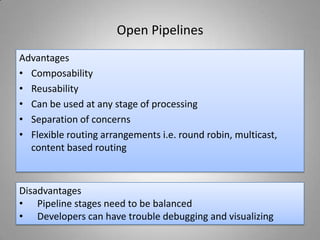 Open Pipelines
Advantages
• Composability
• Reusability
• Can be used at any stage of processing
• Separation of concerns
• Flexible routing arrangements i.e. round robin, multicast,
content based routing
Disadvantages
• Pipeline stages need to be balanced
• Developers can have trouble debugging and visualizing
 