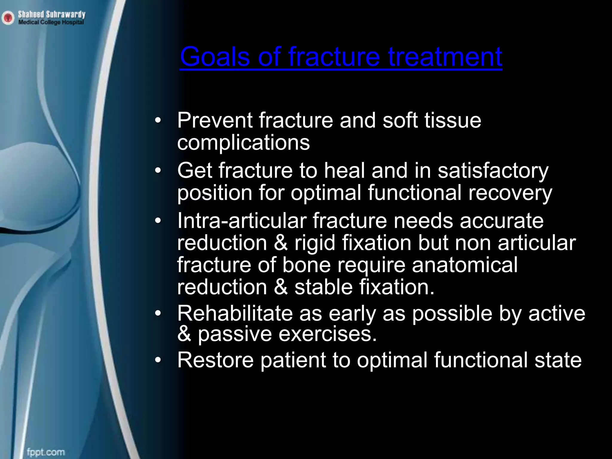 Goals of fracture treatment
• Prevent fracture and soft tissue
complications
• Get fracture to heal and in satisfactory
position for optimal functional recovery
• Intra-articular fracture needs accurate
reduction & rigid fixation but non articular
fracture of bone require anatomical
reduction & stable fixation.
• Rehabilitate as early as possible by active
& passive exercises.
• Restore patient to optimal functional state