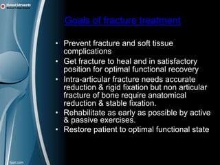 Goals of fracture treatment

• Prevent fracture and soft tissue
  complications
• Get fracture to heal and in satisfactory
  position for optimal functional recovery
• Intra-articular fracture needs accurate
  reduction & rigid fixation but non articular
  fracture of bone require anatomical
  reduction & stable fixation.
• Rehabilitate as early as possible by active
  & passive exercises.
• Restore patient to optimal functional state
 