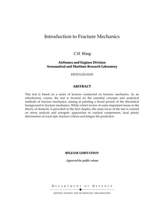 Introduction to Fracture Mechanics


                                      C.H. Wang

                       Airframes and Engines Division
                 Aeronautical and Maritime Research Laboratory

                                     DSTO-GD-0103


                                      ABSTRACT

This text is based on a series of lectures conducted on fracture mechanics. As an
introductory course, the test is focused on the essential concepts and analytical
methods of fracture mechanics, aiming at painting a broad picture of the theoretical
background to fracture mechanics. While a brief review of some important issues in the
theory of elasticity is provided in the first chapter, the main focus of the test is centred
on stress analysis and energetic approaches to cracked components, local plastic
deformation at crack tips, fracture criteria and fatigue life prediction.




                                RELEASE LIMITATION

                                Approved for public release




                    D E P A R T M E N T O F D E F E N C E
                   ——————————!———————————
                      DEFENCE SCIENCE AND TECHNOLOGY ORGANISATION
 