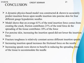 01/20/16 CREDIT SEMINAR 21
CONCLUSION
 A dynamic physics-based model was constructed & shown to accurately
predict insertion forces upon needle insertion into porcine skin for four
different gauge hypodermic needles
 Model shows that on average 61% of the total insertion force comes from
creating the crack, friction contributes 21% of the total force & the
spreading of the tissue contributes 18% of the force
 For porcine skin, increasing the insertion speed did not lower the insertion
force
 Fracture toughness is relatively constant across different insertion speeds
 Increasing insertion speed increases the frictional force on the needle
 Increasing speeds were shown to benefit in reducing the spreading force
of the tissue to accommodate the needle
 