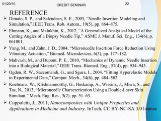 01/20/16 CREDIT SEMINAR 22
REFERENCE
 Dimaio, S. P., and Salcudean, S. E., 2003, “Needle Insertion Modeling and
Simulation,” IEEE Trans. Rob. Autom., 19(5), pp. 864–875.
 Ehmann, K., and Malukhin, K., 2012, “A Generalized Analytical Model of the
Cutting Angles of a Biopsy Needle Tip,” ASME J. Manuf. Sci. Eng., 134(6), p.
061001.
 Yang, M., and Zahn, J. D., 2004, “Microneedle Insertion Force Reduction Using
Vibratory Actuation,” Biomed. Microdevices, 6(3), pp. 177–182.
 Mahvash, M., and Dupont, P. E., 2010, “Mechanics of Dynamic Needle Insertion
into a Biological Material,” IEEE Trans. Biomed. Eng., 57(4), pp. 934–943.
 Ogden, R. W., Saccomandi, G., and Sgura, I., 2004, “Fitting Hyperelastic Models
to Experimental Data,” Comput. Mech., 34(6), pp. 484–502.
 Koelmans, W., Krishnamoorthy, G., Heskamp, A., Wissink, J., Misra, S., and
Tas, N., 2013, “Microneedle Characterization Using a Double-Layer Skin
Simulant,” Mech. Eng. Res., 3(2), pp. 51–63.
 Cuppoletti, J., 2011, Nanocomposites with Unique Properties and
Applications in Medicine and Industry, InTech, CC BY-NC-SA 3.0 license
 