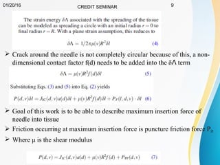 01/20/16 CREDIT SEMINAR 9
 Crack around the needle is not completely circular because of this, a non-
dimensional contact factor f(d) needs to be added into the δ termɅ
 Goal of this work is to be able to describe maximum insertion force of
needle into tissue
 Friction occurring at maximum insertion force is puncture friction force PFP
 Where μ is the shear modulus
 