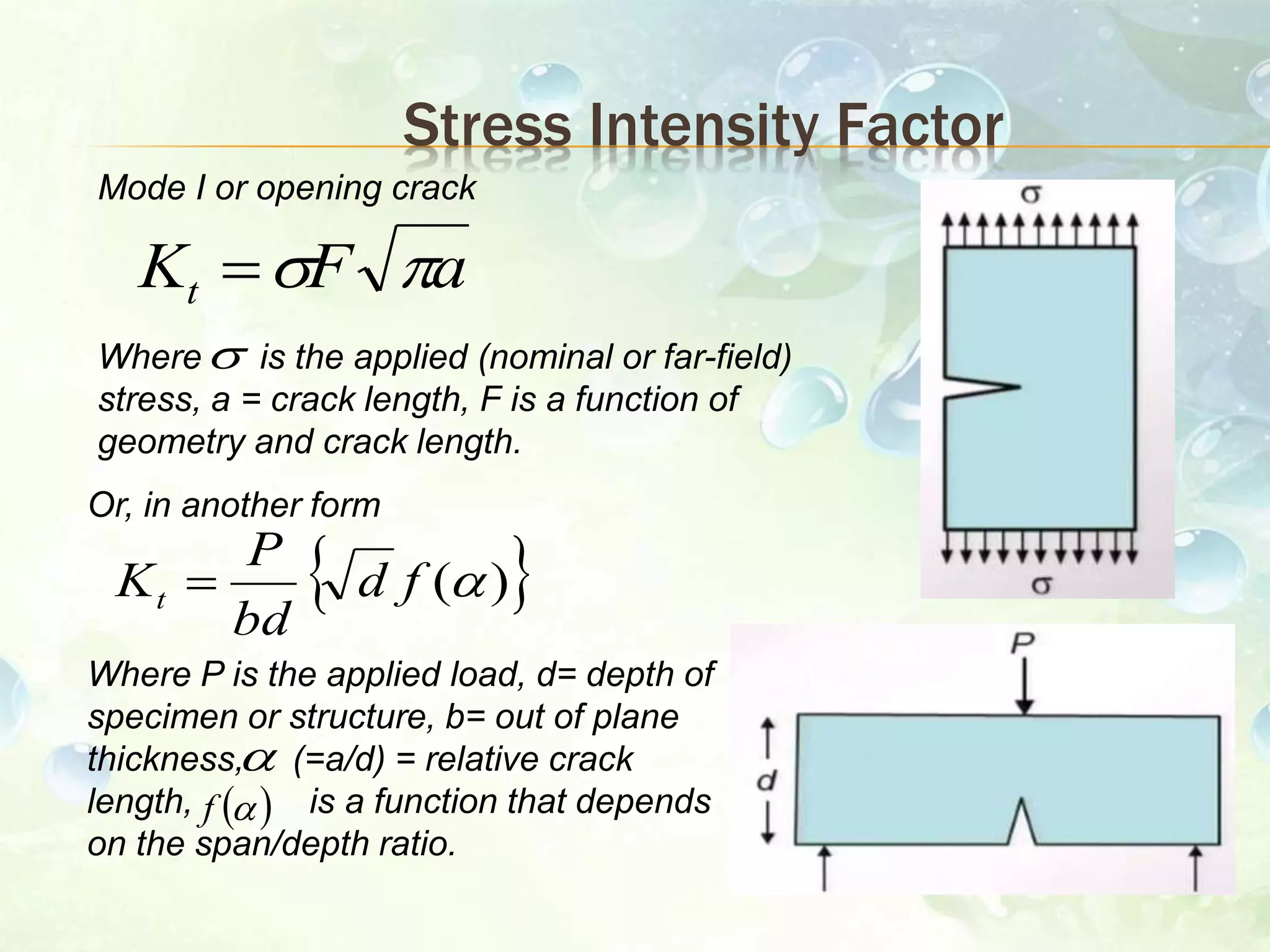 Stress Intensity Factor
Mode I or opening crack
Where is the applied (nominal or far-field)
stress, a = crack length, F is a function of
geometry and crack length.

aFKt 
Or, in another form
Where P is the applied load, d= depth of
specimen or structure, b= out of plane
thickness, (=a/d) = relative crack
length, is a function that depends
on the span/depth ratio.
 )(fd
bd
P
Kt 

 f
 