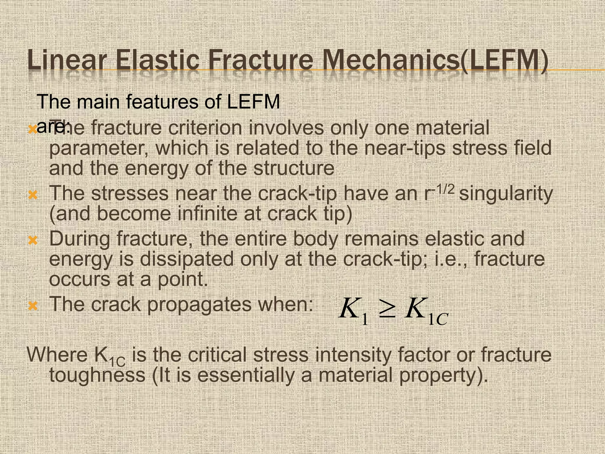 Linear Elastic Fracture Mechanics(LEFM)
 The fracture criterion involves only one material
parameter, which is related to the near-tips stress field
and the energy of the structure
 The stresses near the crack-tip have an r-1/2 singularity
(and become infinite at crack tip)
 During fracture, the entire body remains elastic and
energy is dissipated only at the crack-tip; i.e., fracture
occurs at a point.
 The crack propagates when:
Where K1C is the critical stress intensity factor or fracture
toughness (It is essentially a material property).
The main features of LEFM
are:
CKK 11 
 