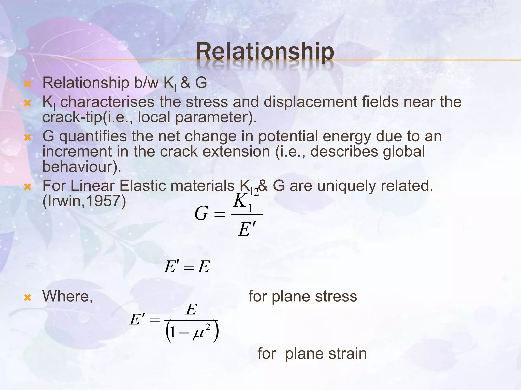 Relationship
 Relationship b/w KI & G
 KI characterises the stress and displacement fields near the
crack-tip(i.e., local parameter).
 G quantifies the net change in potential energy due to an
increment in the crack extension (i.e., describes global
behaviour).
 For Linear Elastic materials KI & G are uniquely related.
(Irwin,1957)
 Where, for plane stress
for plane strain
E
K
G


2
1
EE 
 2
1 

E
E
 