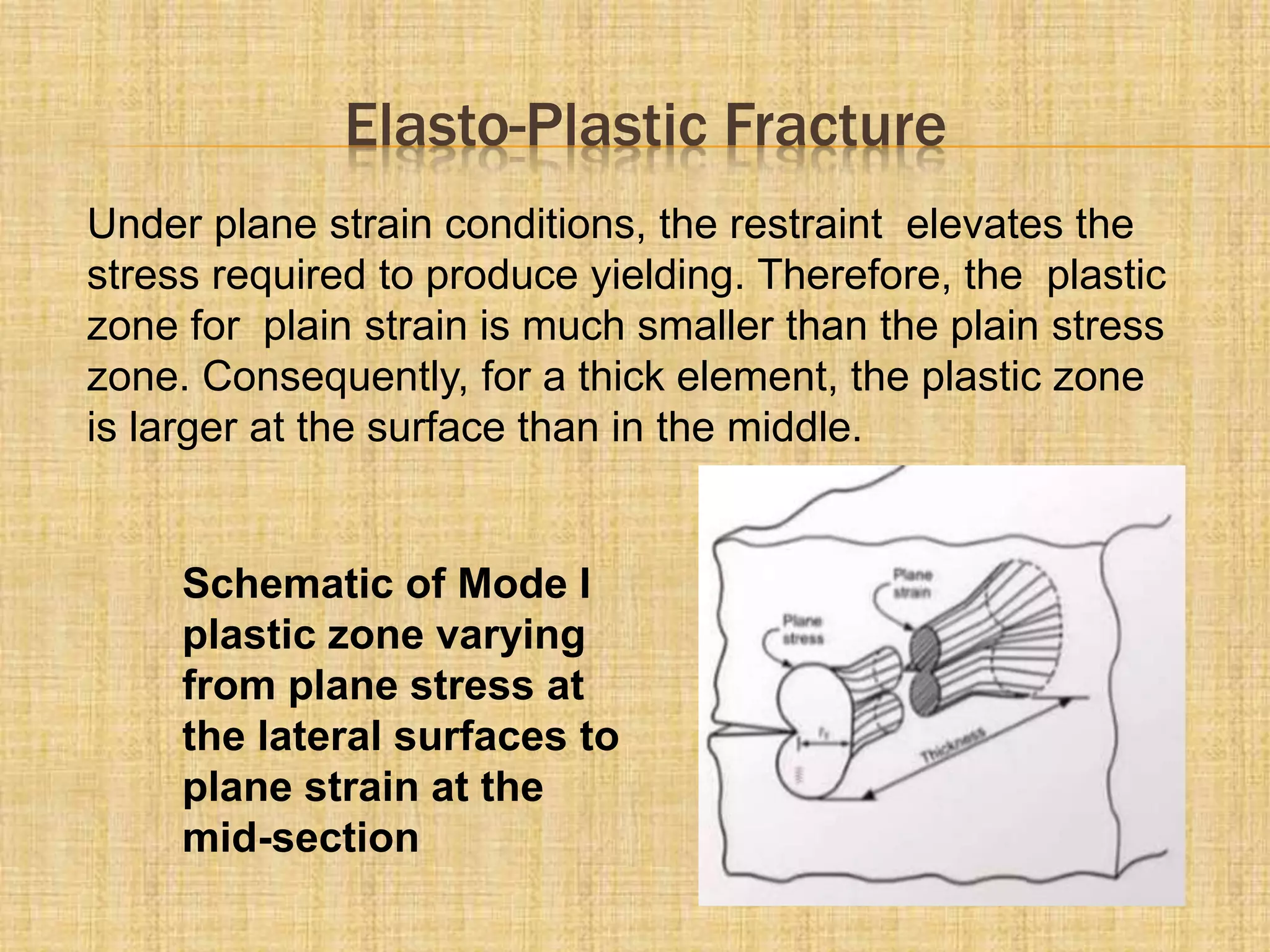 Elasto-Plastic Fracture
Under plane strain conditions, the restraint elevates the
stress required to produce yielding. Therefore, the plastic
zone for plain strain is much smaller than the plain stress
zone. Consequently, for a thick element, the plastic zone
is larger at the surface than in the middle.
Schematic of Mode I
plastic zone varying
from plane stress at
the lateral surfaces to
plane strain at the
mid-section
 
