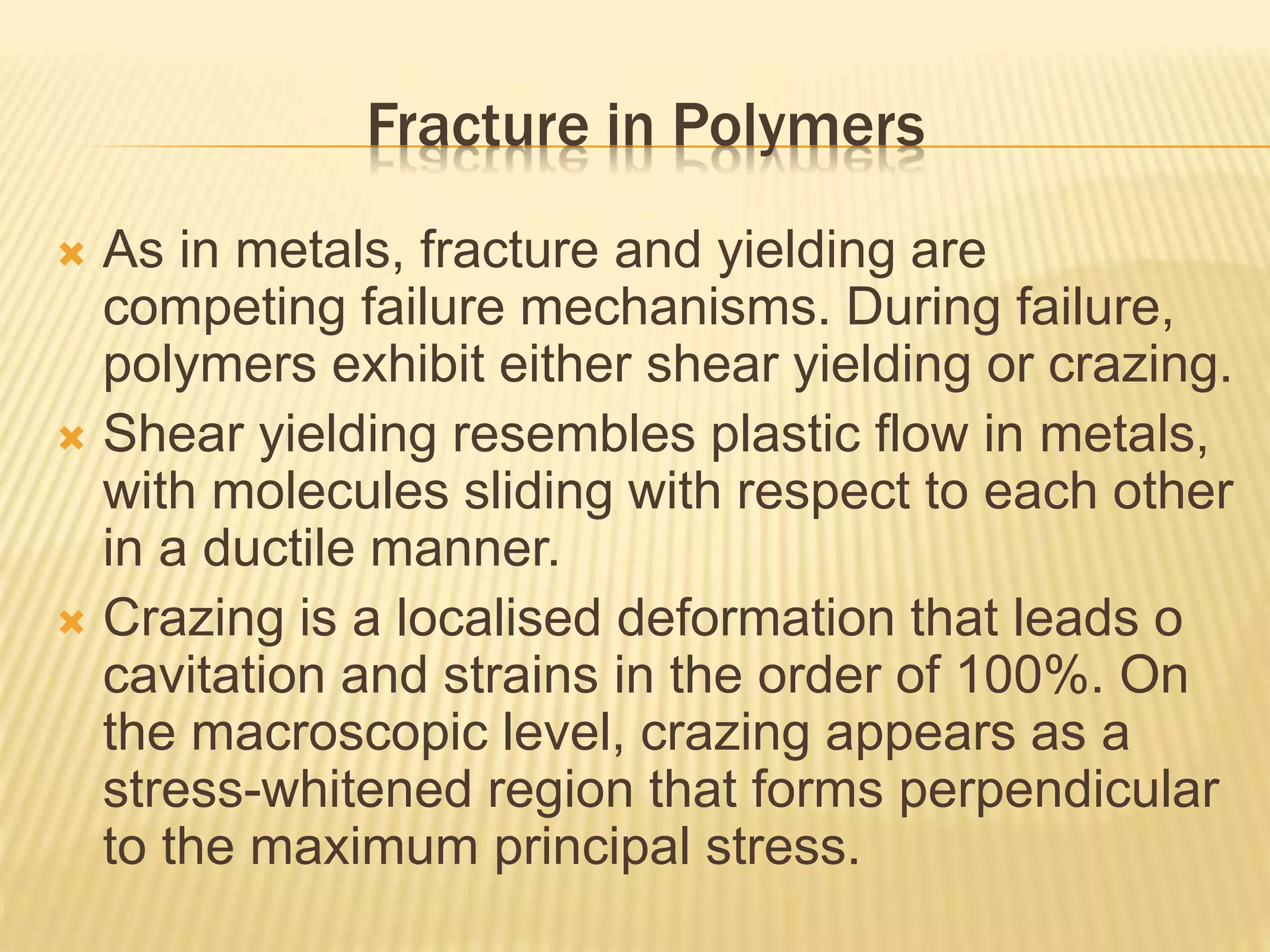 Fracture in Polymers
 As in metals, fracture and yielding are
competing failure mechanisms. During failure,
polymers exhibit either shear yielding or crazing.
 Shear yielding resembles plastic flow in metals,
with molecules sliding with respect to each other
in a ductile manner.
 Crazing is a localised deformation that leads o
cavitation and strains in the order of 100%. On
the macroscopic level, crazing appears as a
stress-whitened region that forms perpendicular
to the maximum principal stress.
 