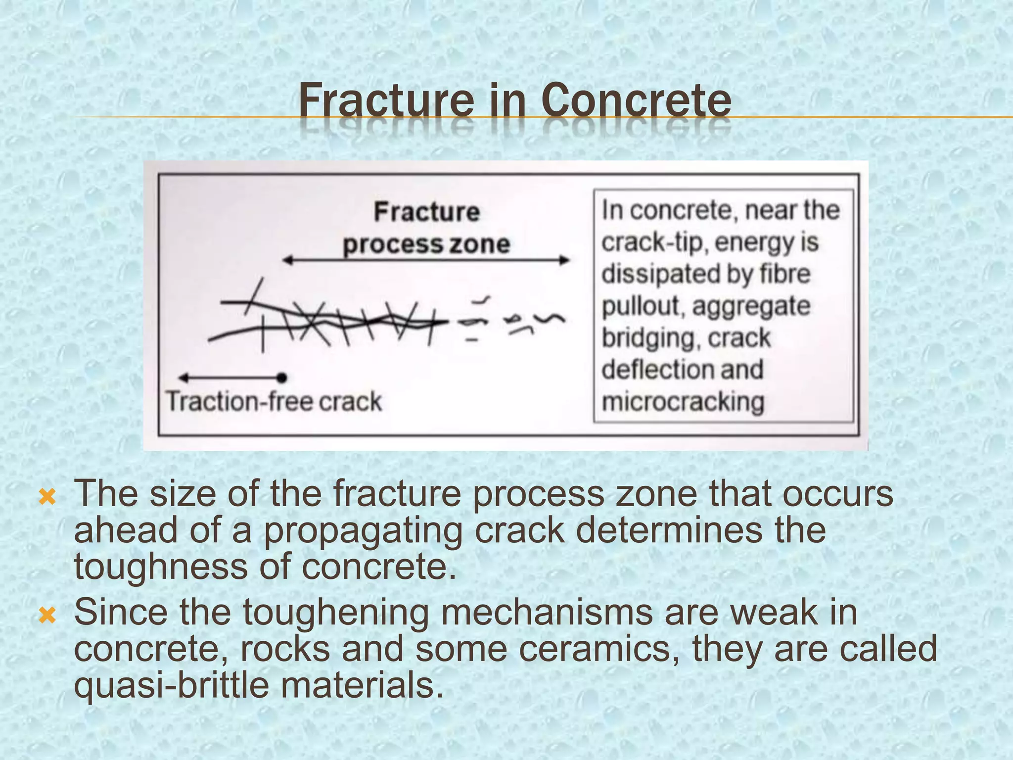 Fracture in Concrete
 The size of the fracture process zone that occurs
ahead of a propagating crack determines the
toughness of concrete.
 Since the toughening mechanisms are weak in
concrete, rocks and some ceramics, they are called
quasi-brittle materials.
 