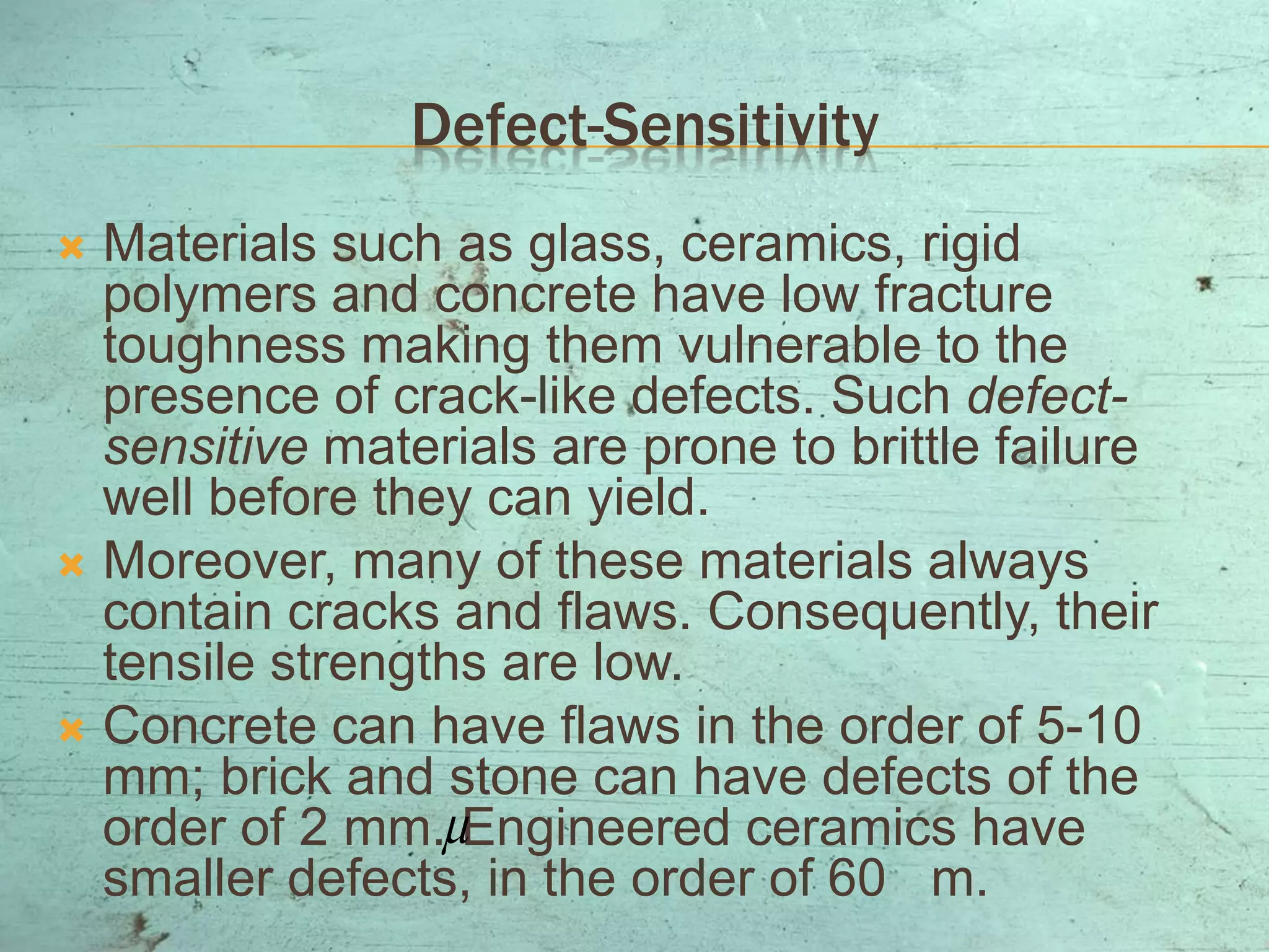 Defect-Sensitivity
 Materials such as glass, ceramics, rigid
polymers and concrete have low fracture
toughness making them vulnerable to the
presence of crack-like defects. Such defect-
sensitive materials are prone to brittle failure
well before they can yield.
 Moreover, many of these materials always
contain cracks and flaws. Consequently, their
tensile strengths are low.
 Concrete can have flaws in the order of 5-10
mm; brick and stone can have defects of the
order of 2 mm. Engineered ceramics have
smaller defects, in the order of 60 m.

 