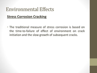Environmental Effects
Stress Corrosion Cracking
• The traditional measure of stress corrosion is based on
the time-to-failure of effect of environment on crack
initiation and the slow growth of subsequent cracks.
 