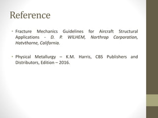 Reference
• Fracture Mechanics Guidelines for Aircraft Structural
Applications - D. P. WILHEM, Northrop Corporation,
Hatvthorne, California.
• Physical Metallurgy – K.M. Harris, CBS Publishers and
Distributors, Edition – 2016.
 