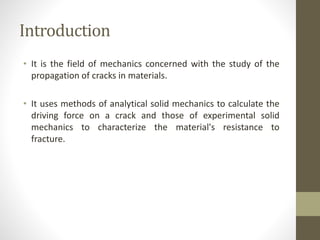 Introduction
• It is the field of mechanics concerned with the study of the
propagation of cracks in materials.
• It uses methods of analytical solid mechanics to calculate the
driving force on a crack and those of experimental solid
mechanics to characterize the material's resistance to
fracture.
 