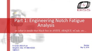 Innovating to simplify!
Mumbai
May 10, 2018
Part 1: Engineering Notch Fatigue
Analysis
or, what is inside that black box in ANSYS, ABAQUS, nCode, etc…
R. Sunder, BiSS (P) Ltd
Bangalore, India, +91 9880-432322
rs@biss.in
1
 
