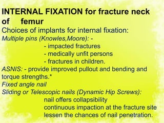 4/17/2014 29
INTERNAL FIXATION for fracture neck
of femur
Choices of implants for internal fixation:
Multiple pins (Knowles,Moore): -
- impacted fractures
- medically unfit persons
- fractures in children.
ASNIS: - provide improved pullout and bending and
torque strengths.*
Fixed angle nail
Sliding or Telescopic nails (Dynamic Hip Screws):
nail offers collapsibility
continuous impaction at the fracture site
lessen the chances of nail penetration.
 