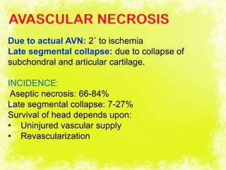 4/17/2014 37
Due to actual AVN: 2˚ to ischemia
Late segmental collapse: due to collapse of
subchondral and articular cartilage.
INCIDENCE:
Aseptic necrosis: 66-84%
Late segmental collapse: 7-27%
Survival of head depends upon:
• Uninjured vascular supply
• Revascularization
 