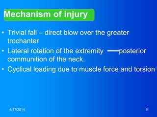 • Trivial fall – direct blow over the greater
trochanter
• Lateral rotation of the extremity posterior
communition of the neck.
• Cyclical loading due to muscle force and torsion
4/17/2014 9
 