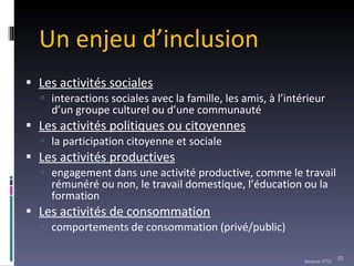 Un enjeu d’inclusion Les activités sociales interactions sociales avec la famille, les amis, à l’intérieur d’un groupe culturel ou d’une communauté Les activités politiques ou citoyennes la participation citoyenne et sociale Les activités productives engagement dans une activité productive, comme le travail rémunéré ou non, le travail domestique, l’éducation ou la formation Les activités de consommation comportements de consommation (privé/public) Source: FTU 