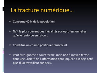 La fracture numérique… Concerne 40 % de la population. Naît le plus souvent des inégalités socioprofessionnelles qu’elle renforce en retour. Constitue un champ politique transversal. Peut être ignorée à court terme, mais non à moyen terme dans une Société de l’information dans laquelle est déjà actif plus d’un travailleur sur deux. 