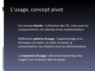 L’usage, concept pivot Un concept  étendu  : l’utilisation des TIC, mais aussi les comportements, les attentes et les représentations Différentes  sphères d’usage  : l’apprentissage et la formation, les loisirs, la santé, le travail, la consommation, les relations avec les administrations La  trajectoire d’usage  : dimension dynamique des usages/ leur évolution dans le temps 