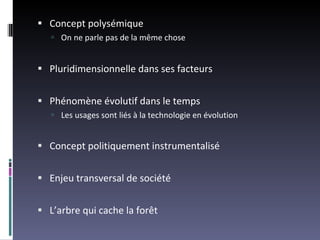 Concept polysémique On ne parle pas de la même chose Pluridimensionnelle dans ses facteurs Phénomène évolutif dans le temps Les usages sont liés à la technologie en évolution Concept politiquement instrumentalisé Enjeu transversal de société L’arbre qui cache la forêt 