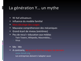 La génération Y… un mythe 95 %d’utilisateurs Influence du modèle familial Mais décalage des usages Mauvaise compréhension des mécaniques Grand écart de niveau (extrêmes) Peu de recul > éducation aux médias Twin Towers, Wikipedia, Massmédias,… Virus Me - We A contrario,  les jeunes font les usages de demain www.danah.org   Les entreprises doivent s’adapter aussi 