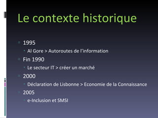 Le contexte historique 1995  Al Gore > Autoroutes de l’information Fin 1990 Le secteur IT > créer un marché 2000 Déclaration de Lisbonne > Economie de la Connaissance 2005 e-Inclusion et SMSI 