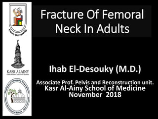 Fracture Of Femoral
Neck In Adults
By
Ihab El-Desouky (M.D.)
Associate Prof. Pelvis and Reconstruction unit.
Kasr Al-Ainy School of Medicine
November 2018
 