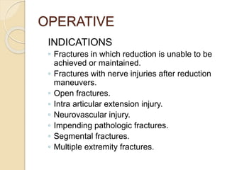 OPERATIVE
INDICATIONS
◦ Fractures in which reduction is unable to be
achieved or maintained.
◦ Fractures with nerve injuries after reduction
maneuvers.
◦ Open fractures.
◦ Intra articular extension injury.
◦ Neurovascular injury.
◦ Impending pathologic fractures.
◦ Segmental fractures.
◦ Multiple extremity fractures.
 