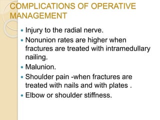 COMPLICATIONS OF OPERATIVE
MANAGEMENT
 Injury to the radial nerve.
 Nonunion rates are higher when
fractures are treated with intramedullary
nailing.
 Malunion.
 Shoulder pain -when fractures are
treated with nails and with plates .
 Elbow or shoulder stiffness.
 