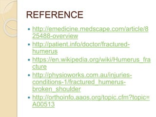 REFERENCE
 http://emedicine.medscape.com/article/8
25488-overview
 http://patient.info/doctor/fractured-
humerus
 https://en.wikipedia.org/wiki/Humerus_fra
cture
 http://physioworks.com.au/injuries-
conditions-1/fractured_humerus-
broken_shoulder
 http://orthoinfo.aaos.org/topic.cfm?topic=
A00513
 